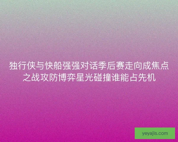 独行侠与快船强强对话季后赛走向成焦点之战攻防博弈星光碰撞谁能占先机 独行侠与快船强强对话季后赛走向成焦点之战攻防博弈星光碰撞谁能占先机