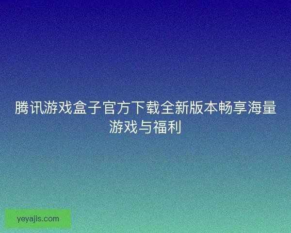 腾讯游戏盒子官方下载全新版本畅享海量游戏与福利 腾讯游戏盒子官方下载全新版本畅享海量游戏与福利