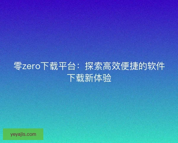 零zero下载平台：探索高效便捷的软件下载新体验