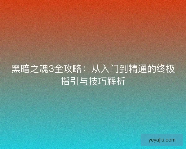 黑暗之魂3全攻略：从入门到精通的终极指引与技巧解析