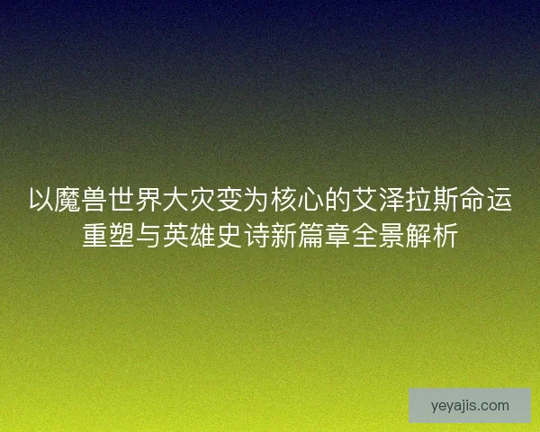 以魔兽世界大灾变为核心的艾泽拉斯命运重塑与英雄史诗新篇章全景解析