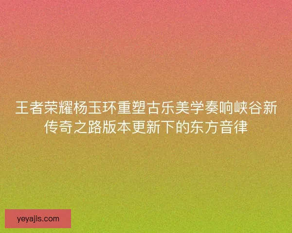 王者荣耀杨玉环重塑古乐美学奏响峡谷新传奇之路版本更新下的东方音律