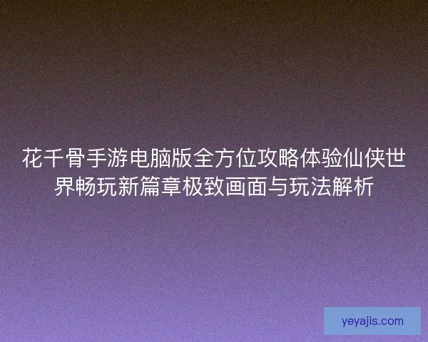 花千骨手游电脑版全方位攻略体验仙侠世界畅玩新篇章极致画面与玩法解析