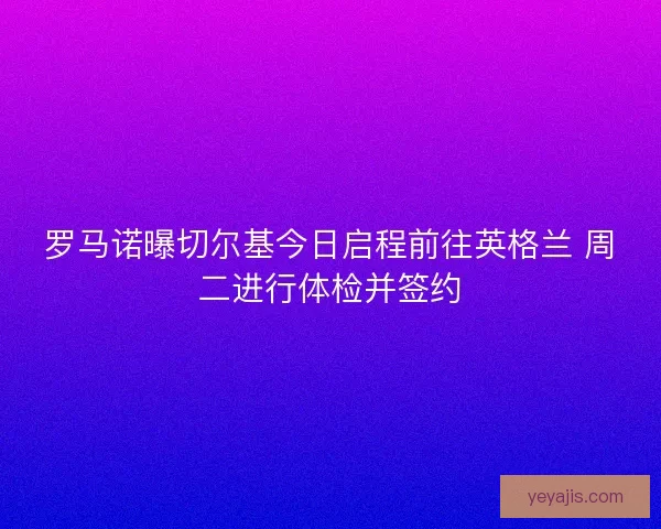 罗马诺曝切尔基今日启程前往英格兰 周二进行体检并签约
