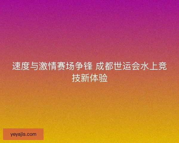 速度与激情赛场争锋 成都世运会水上竞技新体验