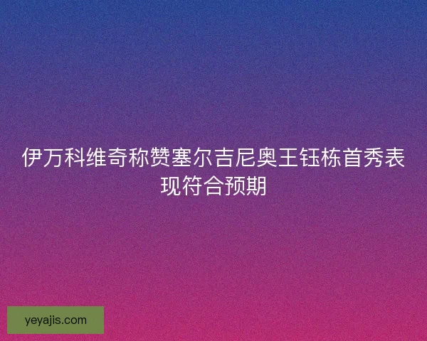 伊万科维奇称赞塞尔吉尼奥王钰栋首秀表现符合预期