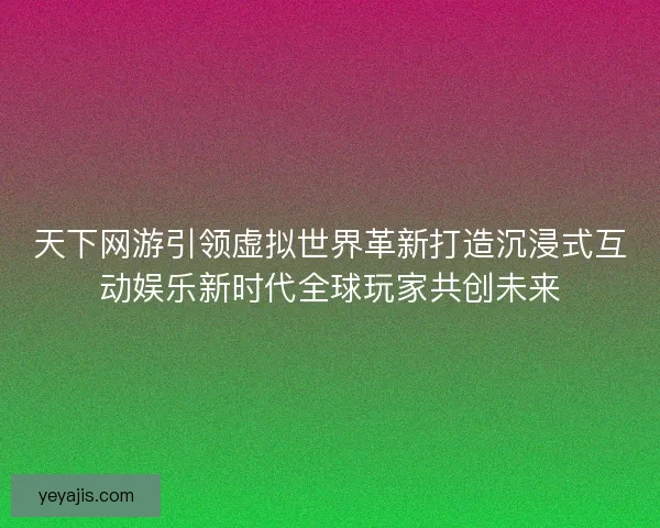 天下网游引领虚拟世界革新打造沉浸式互动娱乐新时代全球玩家共创未来