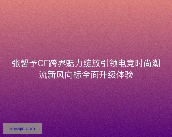 张馨予CF跨界魅力绽放引领电竞时尚潮流新风向标全面升级体验