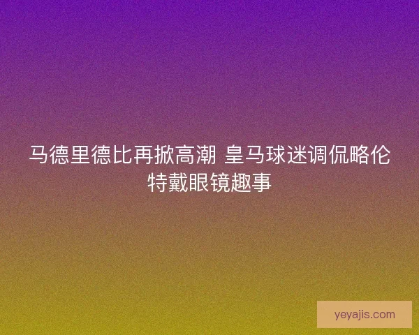 马德里德比再掀高潮 皇马球迷调侃略伦特戴眼镜趣事