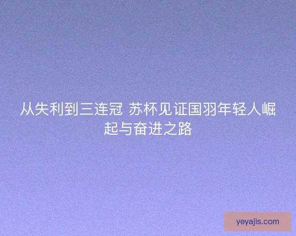 从失利到三连冠 苏杯见证国羽年轻人崛起与奋进之路