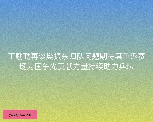 王励勤再谈樊振东归队问题期待其重返赛场为国争光贡献力量持续助力乒坛