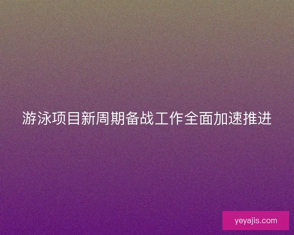 游泳项目新周期备战工作全面加速推进