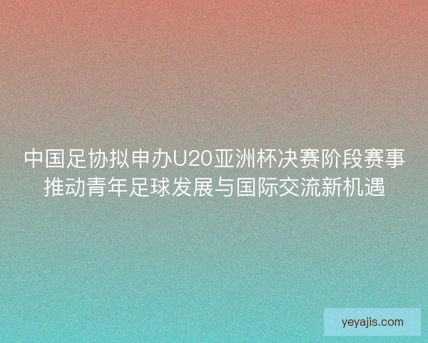 中国足协拟申办U20亚洲杯决赛阶段赛事推动青年足球发展与国际交流新机遇 中国足协拟申办U20亚洲杯决赛阶段赛事推动青年足球发展与国际交流新机遇