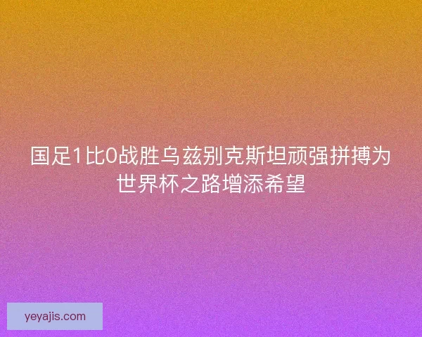国足1比0战胜乌兹别克斯坦顽强拼搏为世界杯之路增添希望 国足1比0战胜乌兹别克斯坦顽强拼搏为世界杯之路增添希望