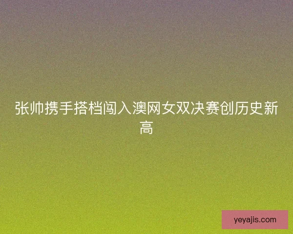 张帅携手搭档闯入澳网女双决赛创历史新高 张帅携手搭档闯入澳网女双决赛创历史新高