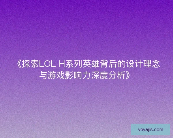 《探索LOL H系列英雄背后的设计理念与游戏影响力深度分析》