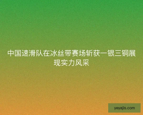 中国速滑队在冰丝带赛场斩获一银三铜展现实力风采
