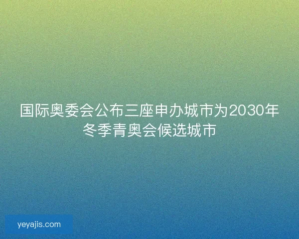国际奥委会公布三座申办城市为2030年冬季青奥会候选城市