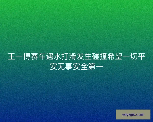 王一博赛车遇水打滑发生碰撞希望一切平安无事安全第一