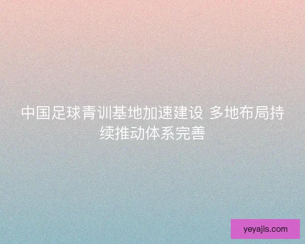 中国足球青训基地加速建设 多地布局持续推动体系完善