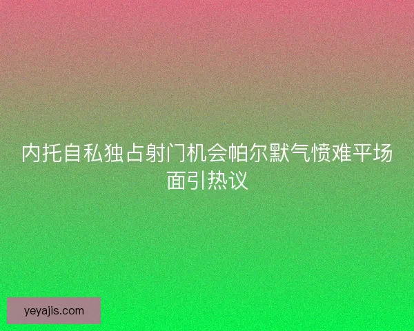 内托自私独占射门机会帕尔默气愤难平场面引热议