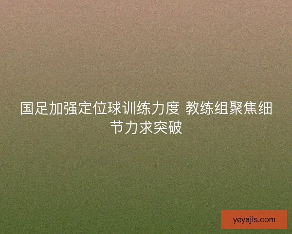 国足加强定位球训练力度 教练组聚焦细节力求突破 国足加强定位球训练力度 教练组聚焦细节力求突破